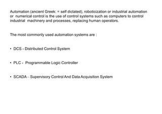 Automation (ancient Greek: = self dictated), roboticization or industrial automation
or numerical control is the use of control systems such as computers to control
industrial machinery and processes, replacing human operators.
The most commonly used automation systems are :
• DCS - Distributed Control System
• PLC - Programmable Logic Controller
• SCADA– Supervisory Control And Data Acquisition System
 