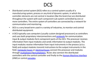 DCS
• Distributed control system (DCS) refers to a control system usually of a
manufacturing system, process or any kind of dynamic system, in which the
controller elements are not central in location (like the brain) but are distributed
throughout the system with each component sub‐system controlled by one or
more controllers. The entire system of controllers are connected by a network for
communication and monitoring.
• DCS is a very broad term used in a variety of industries, to monitor and control
distributed equipment.
• A DCS typically uses computers (usually custom designed processors) as controllers
and uses both proprietary interconnections and protocols for communication.
Input & output modules form component parts of the DCS. The processor receives
information from input modules and sends information to output modules. The
input modules receive information from input instruments in the process (a.k.a.
field) and output modules transmit instructions to the output instruments in the
field. Computer buses or electrical buses connect the processor and modules
through multiplexers/demultiplexers. Buses also connect the distributed
controllers with the central controller and finally to the Human‐Machine Interface
(HMI) or control consoles.
 