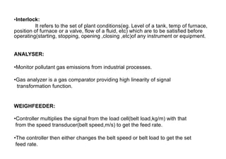•Interlock:
It refers to the set of plant conditions(eg. Level of a tank, temp of furnace,
position of furnace or a valve, flow of a fluid, etc) which are to be satisfied before
operating(starting, stopping, opening ,closing ,etc)of any instrument or equipment.
ANALYSER:
•Monitor pollutant gas emissions from industrial processes.
•Gas analyzer is a gas comparator providing high linearity of signal
transformation function.
WEIGHFEEDER:
•Controller multiplies the signal from the load cell(belt load,kg/m) with that
from the speed transducer(belt speed,m/s) to get the feed rate.
•The controller then either changes the belt speed or belt load to get the set
feed rate.
 