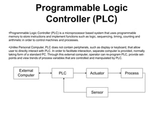 Programmable Logic
Controller (PLC)
•Programmable Logic Controller (PLC) is a microprocessor based system that uses programmable
memory to store instructions and implement functions such as logic, sequencing, timing, counting and
arithmetic in order to control machines and processes.
•Unlike Personal Computer, PLC does not contain peripherals, such as display or keyboard, that allow
user to directly interact with PLC. In order to facilitate interaction, separate computer is provided, normally
taking form of a standard PC. Through this external computer, operator can re-program PLC, provide set-
points and view trends of process variables that are controlled and manipulated by PLC.
PLC Actuator Process
Sensor
External
Computer
 