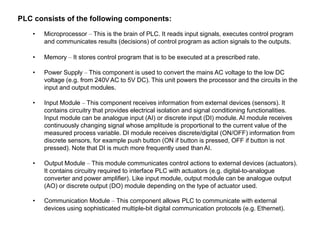PLC consists of the following components:
• Microprocessor – This is the brain of PLC. It reads input signals, executes control program
and communicates results (decisions) of control program as action signals to the outputs.
• Memory – It stores control program that is to be executed at a prescribed rate.
• Power Supply – This component is used to convert the mains AC voltage to the low DC
voltage (e.g. from 240V AC to 5V DC). This unit powers the processor and the circuits in the
input and output modules.
• Input Module – This component receives information from external devices (sensors). It
contains circuitry that provides electrical isolation and signal conditioning functionalities.
Input module can be analogue input (AI) or discrete input (DI) module. AI module receives
continuously changing signal whose amplitude is proportional to the current value of the
measured process variable. DI module receives discrete/digital (ON/OFF) information from
discrete sensors, for example push button (ON if button is pressed, OFF if button is not
pressed). Note that DI is much more frequently used than AI.
• Output Module – This module communicates control actions to external devices (actuators).
It contains circuitry required to interface PLC with actuators (e.g. digital-to-analogue
converter and power amplifier). Like input module, output module can be analogue output
(AO) or discrete output (DO) module depending on the type of actuator used.
• Communication Module – This component allows PLC to communicate with external
devices using sophisticated multiple-bit digital communication protocols (e.g. Ethernet).
 