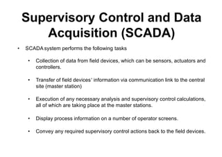• SCADAsystem performs the following tasks
• Collection of data from field devices, which can be sensors, actuators and
controllers.
• Transfer of field devices’ information via communication link to the central
site (master station)
• Execution of any necessary analysis and supervisory control calculations,
all of which are taking place at the master stations.
• Display process information on a number of operator screens.
• Convey any required supervisory control actions back to the field devices.
Supervisory Control and Data
Acquisition (SCADA)
 
