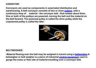 CONVEYOR:
Conveyors are used as components in automated distribution and
warehousing. A belt conveyor consists of two or more pulleys, with a
continuous loop of material - the conveyor belt - that rotates about them.
One or both of the pulleys are powered, moving the belt and the material on
the belt forward. The powered pulley is called the drive pulley while the
unpowered pulley is called the idler.
BELTWEIGHER:
•Material flowing over the belt may be weighed in transit using a beltweigher.A
belweigher or belt weigher is a piece of industrial control equipment used to
gauge the mass or flow rate of material travelling over a conveyor belt.
 