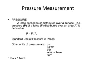 Pressure Measurement
• PRESSURE
A force applied to or distributed over a surface. The
pressure (P) of a force (F) distributed over an area(A) is
defined as :
P = F / A
Standard Unit of Pressure is Pascal
Other units of pressure are psi
kg/cm2
bar
atmosphere
torr
1 Pa = 1 N/m2
 