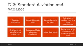 D.2: Standard deviation and
variance
4/6/2022
LECTURE 04 20
Gaussian
distribution
Standard Gaussian
tables
Standard error of
the mean
Estimation of
random error in a
single
measurement
Distribution of
manufacturing
tolerances
Goodness of fit to
a Gaussian
distribution
Rogue data points
Special case when
the number of
measurements is
small
 