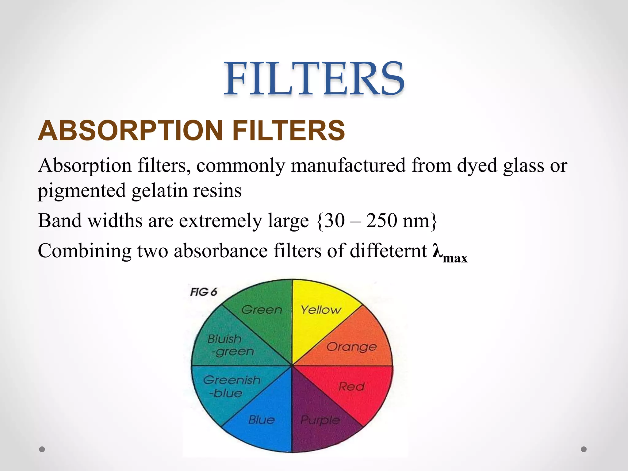 FILTERS
ABSORPTION FILTERS
Absorption filters, commonly manufactured from dyed glass or
pigmented gelatin resins
Band widths are extremely large {30 – 250 nm}
Combining two absorbance filters of diffeternt λmax
 