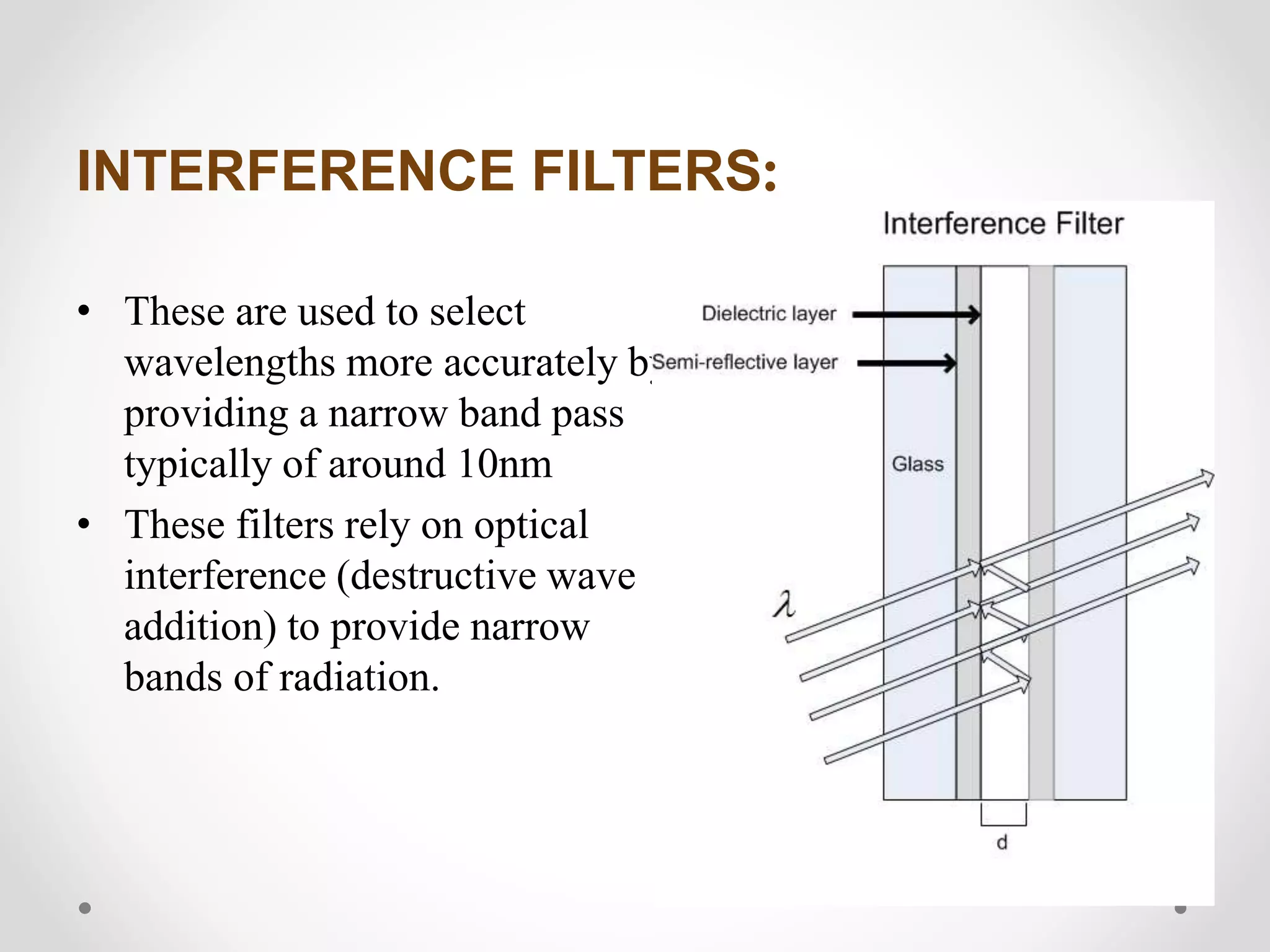 INTERFERENCE FILTERS:
• These are used to select
wavelengths more accurately by
providing a narrow band pass
typically of around 10nm
• These filters rely on optical
interference (destructive wave
addition) to provide narrow
bands of radiation.
 