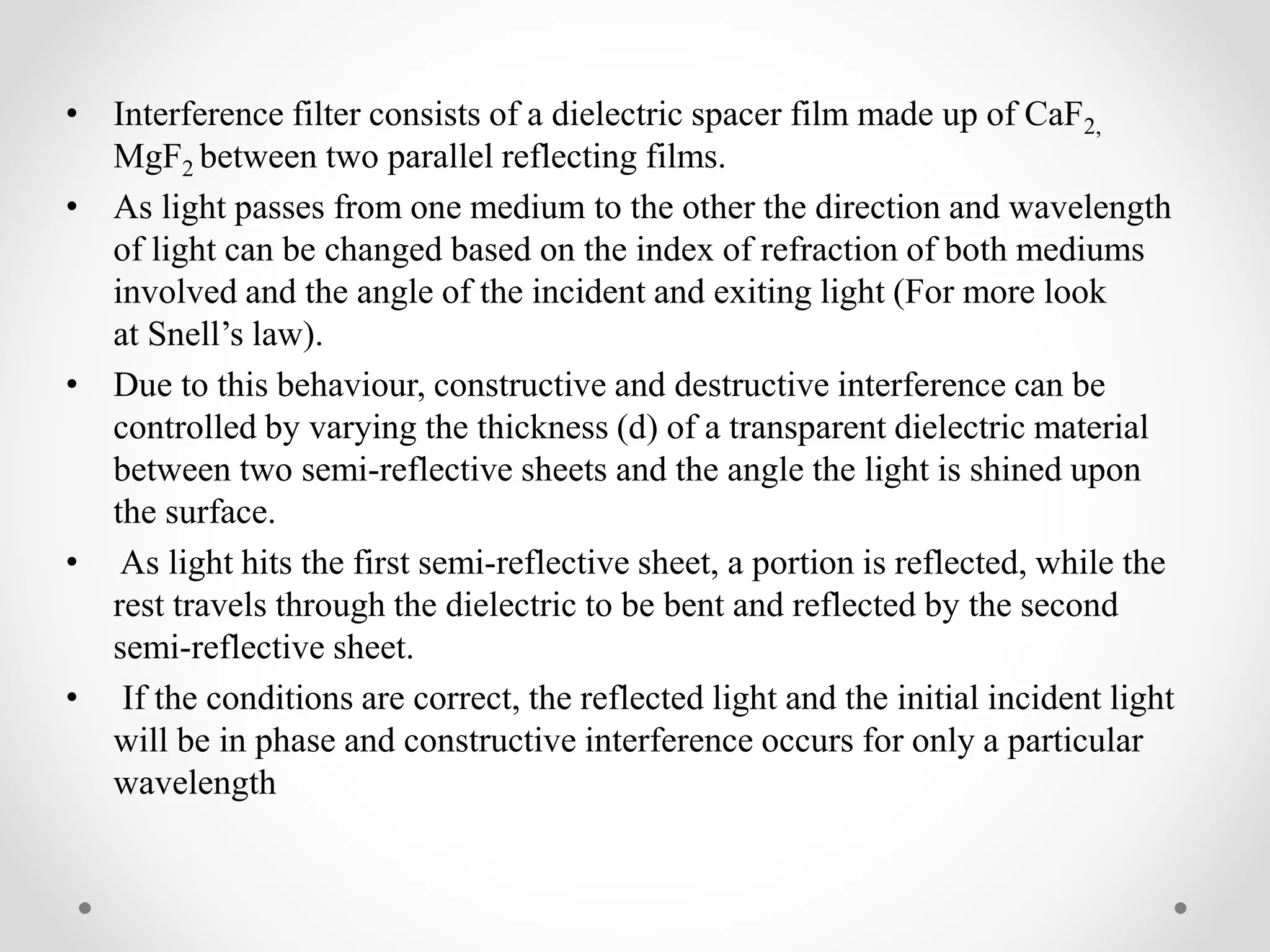 • Interference filter consists of a dielectric spacer film made up of CaF2,
MgF2 between two parallel reflecting films.
• As light passes from one medium to the other the direction and wavelength
of light can be changed based on the index of refraction of both mediums
involved and the angle of the incident and exiting light (For more look
at Snell’s law).
• Due to this behaviour, constructive and destructive interference can be
controlled by varying the thickness (d) of a transparent dielectric material
between two semi-reflective sheets and the angle the light is shined upon
the surface.
• As light hits the first semi-reflective sheet, a portion is reflected, while the
rest travels through the dielectric to be bent and reflected by the second
semi-reflective sheet.
• If the conditions are correct, the reflected light and the initial incident light
will be in phase and constructive interference occurs for only a particular
wavelength
 