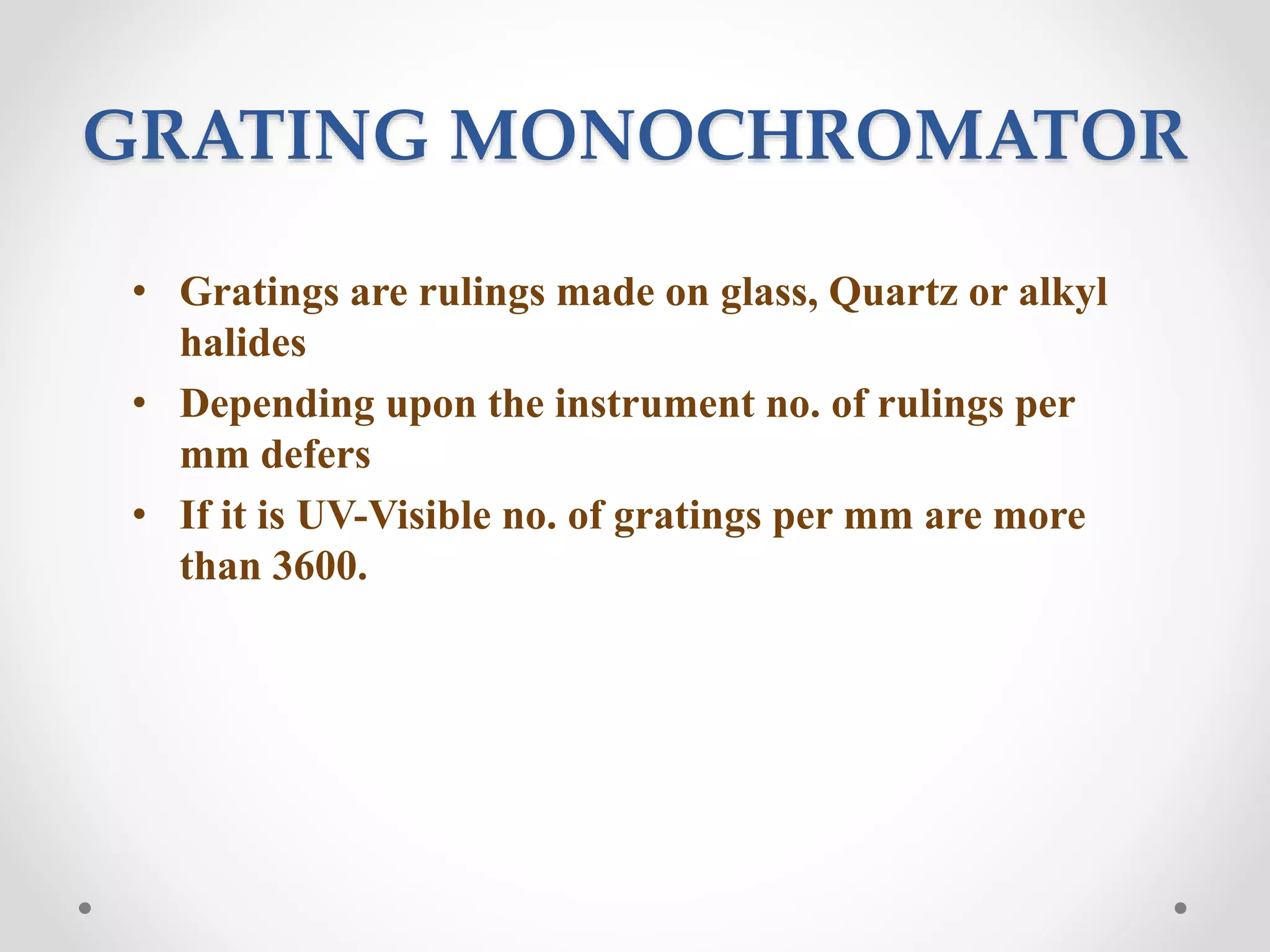 GRATING MONOCHROMATOR
• Gratings are rulings made on glass, Quartz or alkyl
halides
• Depending upon the instrument no. of rulings per
mm defers
• If it is UV-Visible no. of gratings per mm are more
than 3600.
 