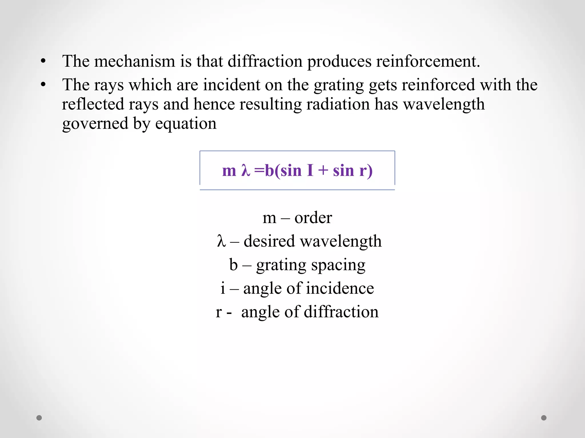 • The mechanism is that diffraction produces reinforcement.
• The rays which are incident on the grating gets reinforced with the
reflected rays and hence resulting radiation has wavelength
governed by equation
m λ =b(sin I + sin r)
m – order
λ – desired wavelength
b – grating spacing
i – angle of incidence
r - angle of diffraction
 