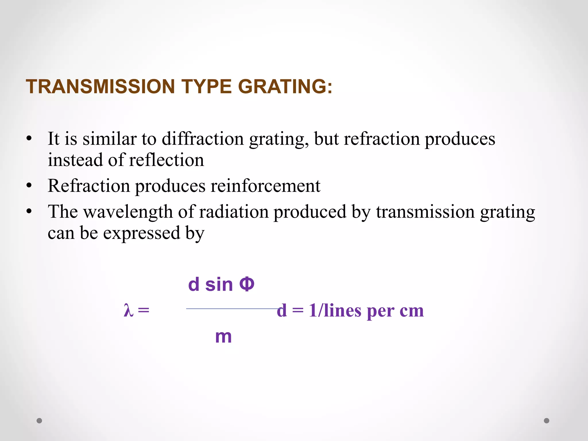 TRANSMISSION TYPE GRATING:
• It is similar to diffraction grating, but refraction produces
instead of reflection
• Refraction produces reinforcement
• The wavelength of radiation produced by transmission grating
can be expressed by
d sin Φ
λ = d = 1/lines per cm
m
 