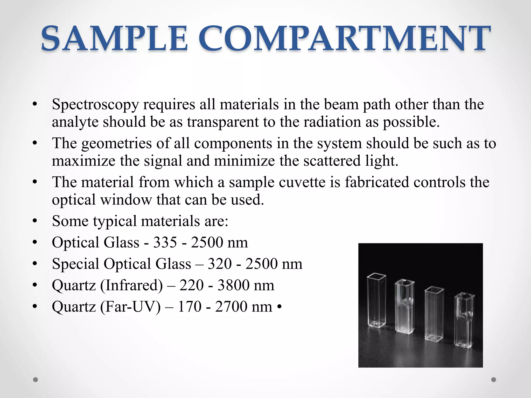 SAMPLE COMPARTMENT
• Spectroscopy requires all materials in the beam path other than the
analyte should be as transparent to the radiation as possible.
• The geometries of all components in the system should be such as to
maximize the signal and minimize the scattered light.
• The material from which a sample cuvette is fabricated controls the
optical window that can be used.
• Some typical materials are:
• Optical Glass - 335 - 2500 nm
• Special Optical Glass – 320 - 2500 nm
• Quartz (Infrared) – 220 - 3800 nm
• Quartz (Far-UV) – 170 - 2700 nm •
 