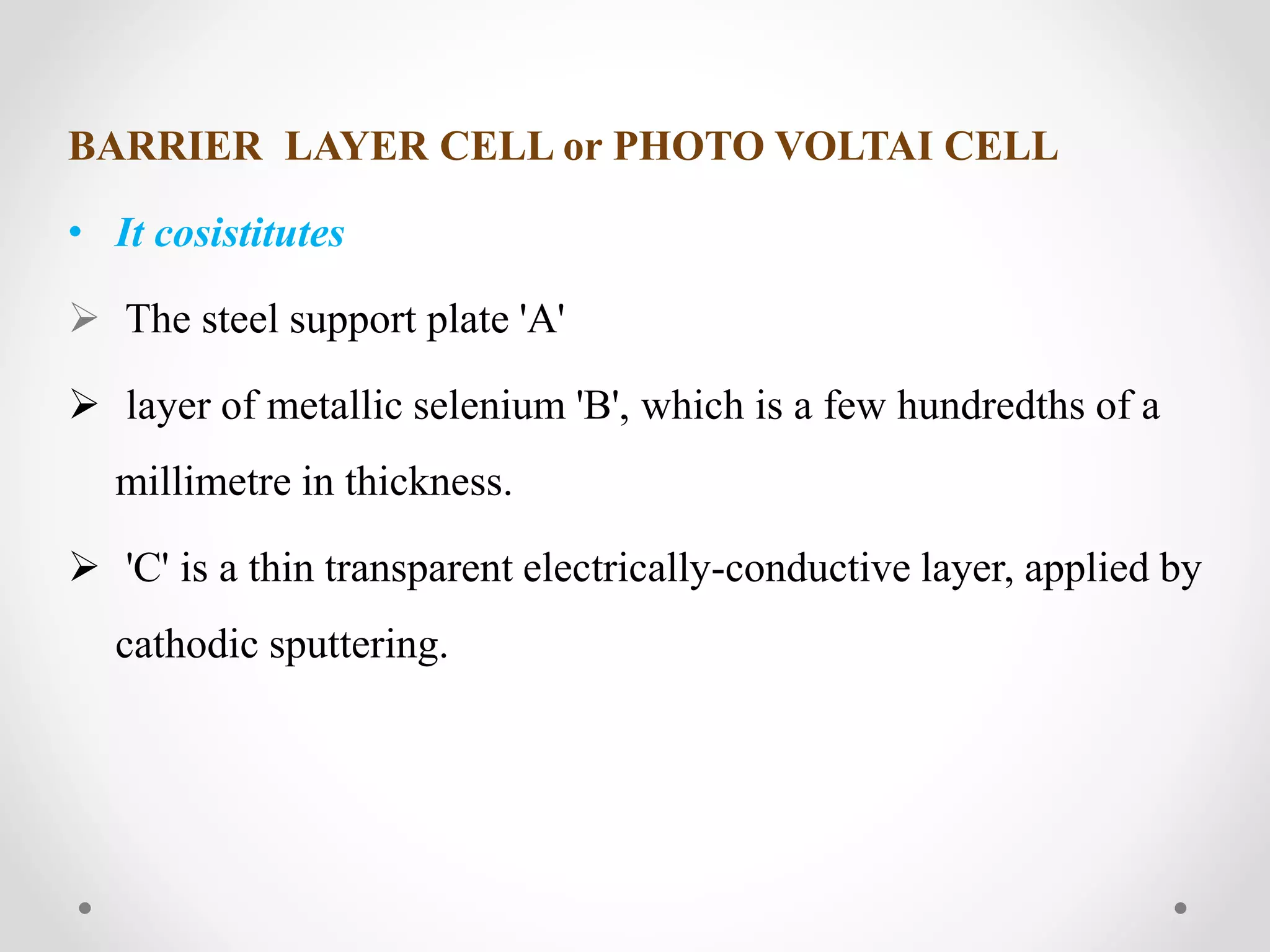 BARRIER LAYER CELL or PHOTO VOLTAI CELL
• It cosistitutes
 The steel support plate 'A'
 layer of metallic selenium 'B', which is a few hundredths of a
millimetre in thickness.
 'C' is a thin transparent electrically-conductive layer, applied by
cathodic sputtering.
 