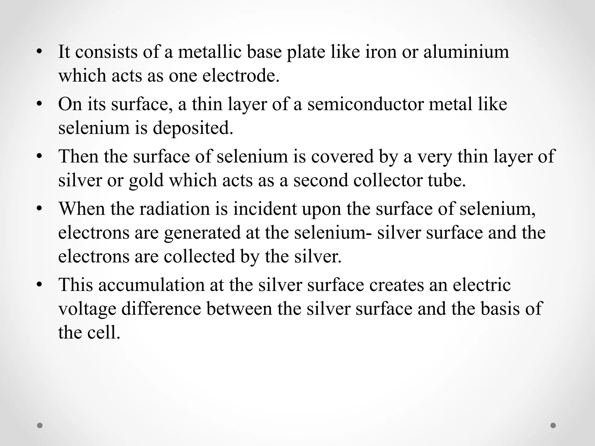 • It consists of a metallic base plate like iron or aluminium
which acts as one electrode.
• On its surface, a thin layer of a semiconductor metal like
selenium is deposited.
• Then the surface of selenium is covered by a very thin layer of
silver or gold which acts as a second collector tube.
• When the radiation is incident upon the surface of selenium,
electrons are generated at the selenium- silver surface and the
electrons are collected by the silver.
• This accumulation at the silver surface creates an electric
voltage difference between the silver surface and the basis of
the cell.
 