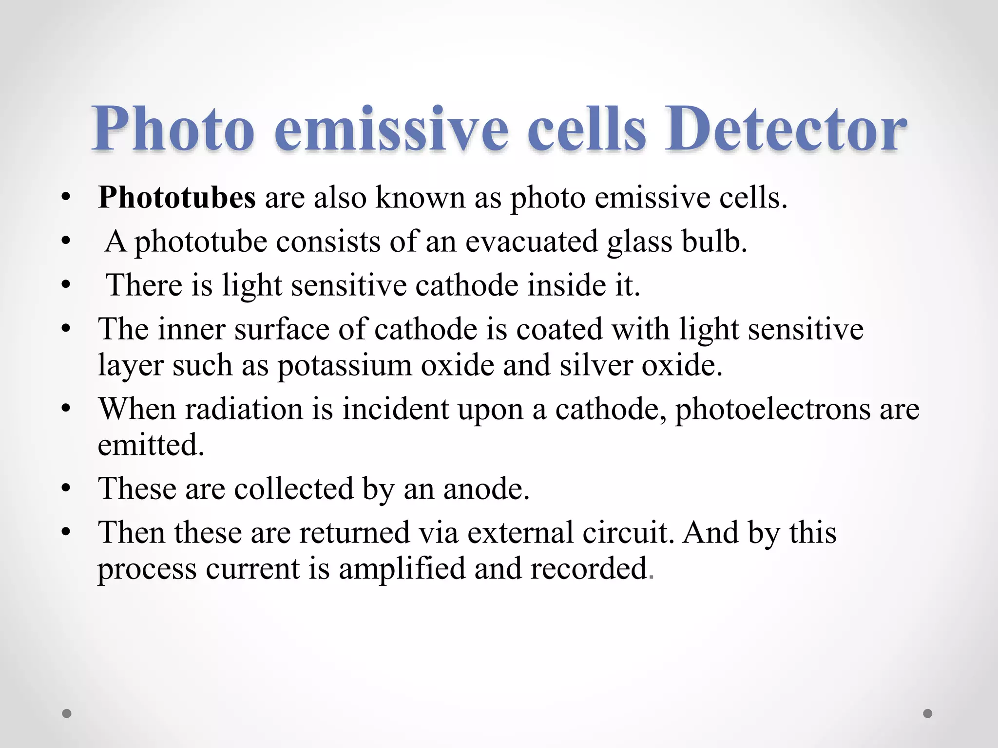 Photo emissive cells Detector
• Phototubes are also known as photo emissive cells.
• A phototube consists of an evacuated glass bulb.
• There is light sensitive cathode inside it.
• The inner surface of cathode is coated with light sensitive
layer such as potassium oxide and silver oxide.
• When radiation is incident upon a cathode, photoelectrons are
emitted.
• These are collected by an anode.
• Then these are returned via external circuit. And by this
process current is amplified and recorded.
 