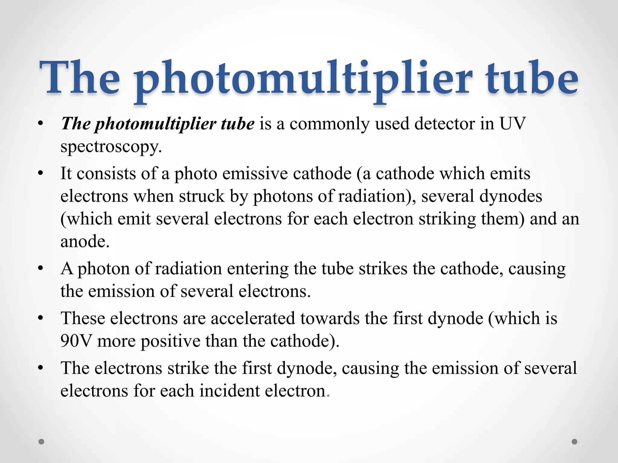 The photomultiplier tube
• The photomultiplier tube is a commonly used detector in UV
spectroscopy.
• It consists of a photo emissive cathode (a cathode which emits
electrons when struck by photons of radiation), several dynodes
(which emit several electrons for each electron striking them) and an
anode.
• A photon of radiation entering the tube strikes the cathode, causing
the emission of several electrons.
• These electrons are accelerated towards the first dynode (which is
90V more positive than the cathode).
• The electrons strike the first dynode, causing the emission of several
electrons for each incident electron.
 