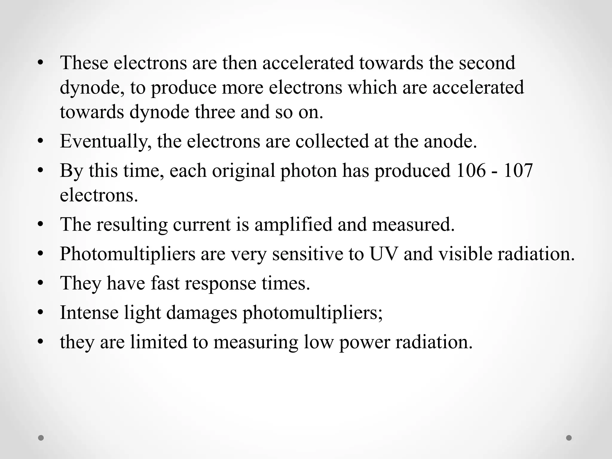 • These electrons are then accelerated towards the second
dynode, to produce more electrons which are accelerated
towards dynode three and so on.
• Eventually, the electrons are collected at the anode.
• By this time, each original photon has produced 106 - 107
electrons.
• The resulting current is amplified and measured.
• Photomultipliers are very sensitive to UV and visible radiation.
• They have fast response times.
• Intense light damages photomultipliers;
• they are limited to measuring low power radiation.
 