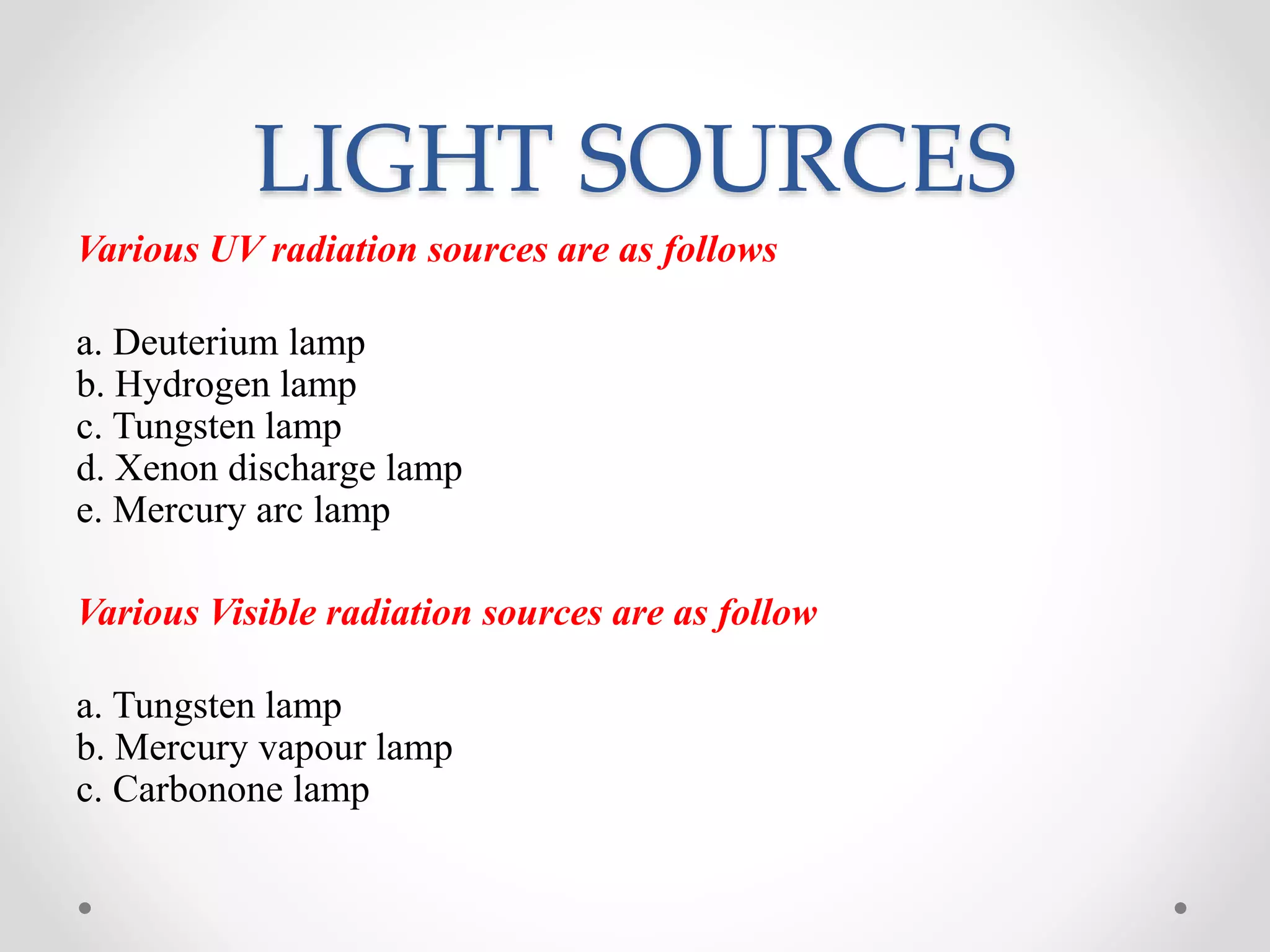 LIGHT SOURCES
Various UV radiation sources are as follows
a. Deuterium lamp
b. Hydrogen lamp
c. Tungsten lamp
d. Xenon discharge lamp
e. Mercury arc lamp
Various Visible radiation sources are as follow
a. Tungsten lamp
b. Mercury vapour lamp
c. Carbonone lamp
 