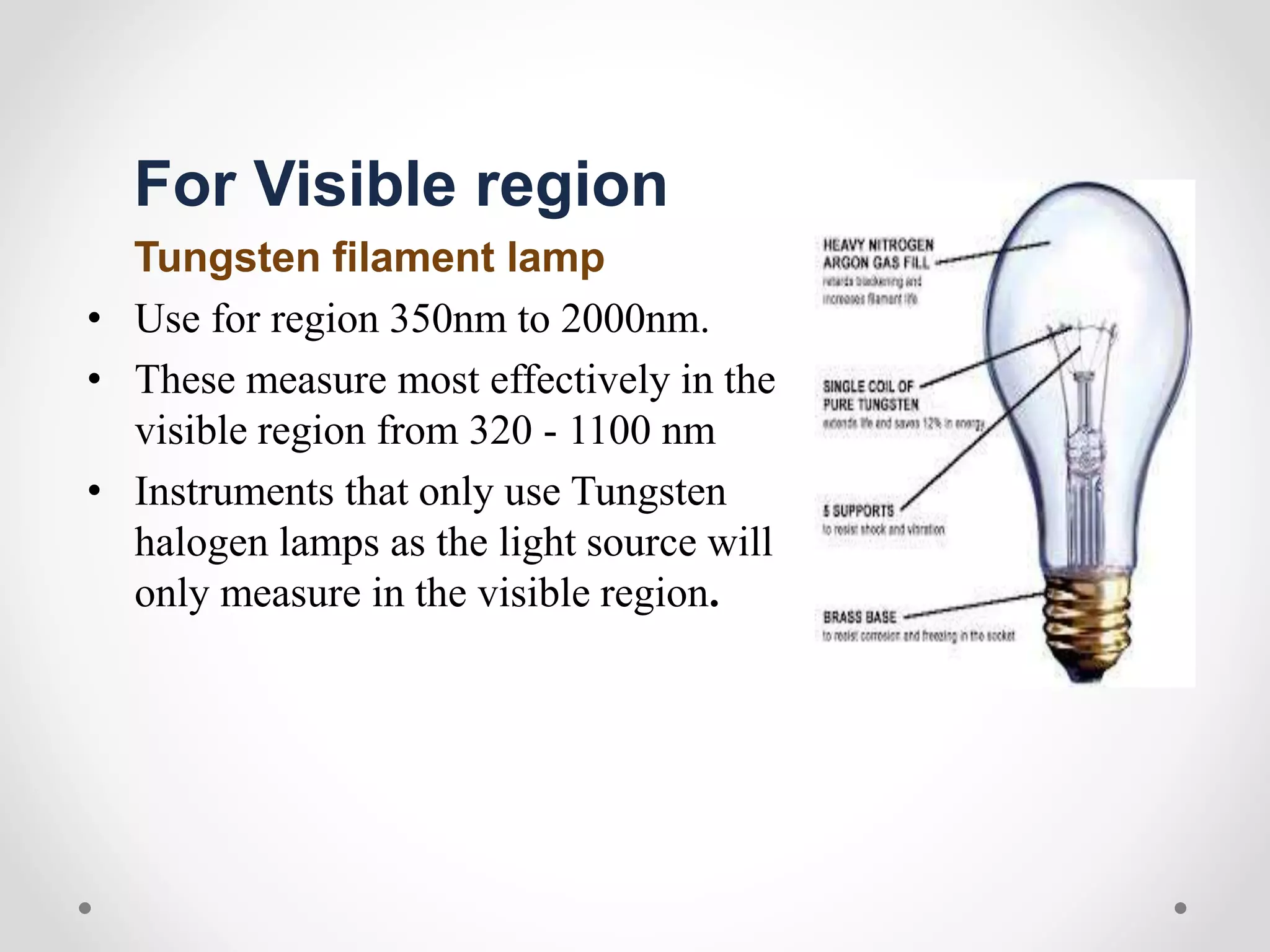 For Visible region
Tungsten filament lamp
• Use for region 350nm to 2000nm.
• These measure most effectively in the
visible region from 320 - 1100 nm
• Instruments that only use Tungsten
halogen lamps as the light source will
only measure in the visible region.
 