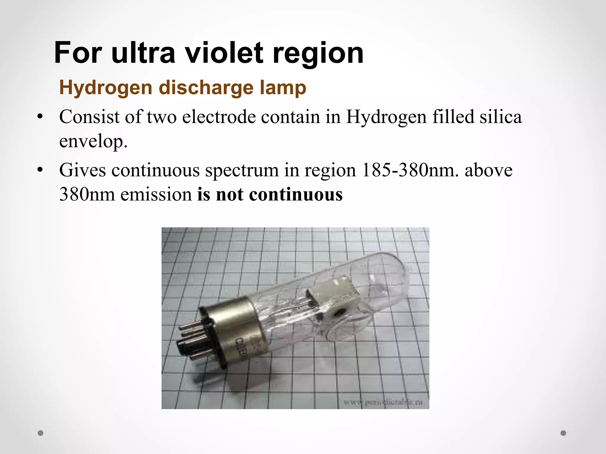 For ultra violet region
Hydrogen discharge lamp
• Consist of two electrode contain in Hydrogen filled silica
envelop.
• Gives continuous spectrum in region 185-380nm. above
380nm emission is not continuous
 