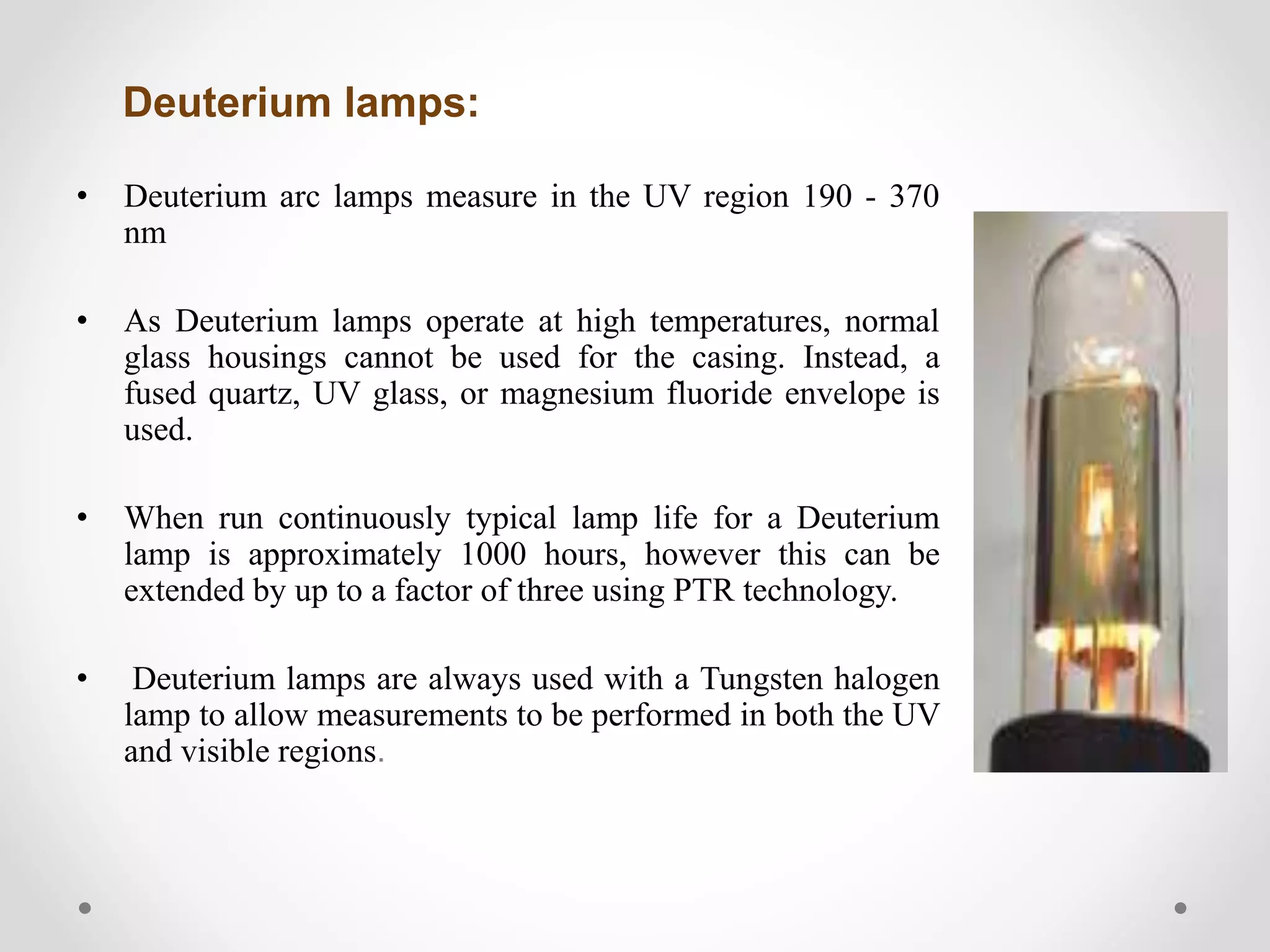 Deuterium lamps:
• Deuterium arc lamps measure in the UV region 190 - 370
nm
• As Deuterium lamps operate at high temperatures, normal
glass housings cannot be used for the casing. Instead, a
fused quartz, UV glass, or magnesium fluoride envelope is
used.
• When run continuously typical lamp life for a Deuterium
lamp is approximately 1000 hours, however this can be
extended by up to a factor of three using PTR technology.
• Deuterium lamps are always used with a Tungsten halogen
lamp to allow measurements to be performed in both the UV
and visible regions.
 