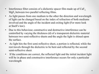• Interference filter consists of a dielectric spacer film made up of CaF2,
MgF2 between two parallel reflecting films.
• As light passes from one medium to the other the direction and wavelength
of light can be changed based on the index of refraction of both mediums
involved and the angle of the incident and exiting light (For more look
at Snell’s law).
• Due to this behaviour, constructive and destructive interference can be
controlled by varying the thickness (d) of a transparent dielectric material
between two semi-reflective sheets and the angle the light is shined upon
the surface.
• As light hits the first semi-reflective sheet, a portion is reflected, while the
rest travels through the dielectric to be bent and reflected by the second
semi-reflective sheet.
• If the conditions are correct, the reflected light and the initial incident light
will be in phase and constructive interference occurs for only a particular
wavelength
 