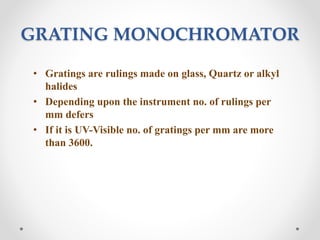 GRATING MONOCHROMATOR
• Gratings are rulings made on glass, Quartz or alkyl
halides
• Depending upon the instrument no. of rulings per
mm defers
• If it is UV-Visible no. of gratings per mm are more
than 3600.
 