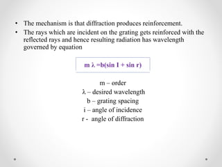 • The mechanism is that diffraction produces reinforcement.
• The rays which are incident on the grating gets reinforced with the
reflected rays and hence resulting radiation has wavelength
governed by equation
m λ =b(sin I + sin r)
m – order
λ – desired wavelength
b – grating spacing
i – angle of incidence
r - angle of diffraction
 