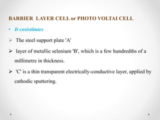 BARRIER LAYER CELL or PHOTO VOLTAI CELL
• It cosistitutes
 The steel support plate 'A'
 layer of metallic selenium 'B', which is a few hundredths of a
millimetre in thickness.
 'C' is a thin transparent electrically-conductive layer, applied by
cathodic sputtering.
 