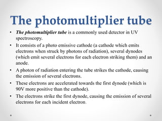The photomultiplier tube
• The photomultiplier tube is a commonly used detector in UV
spectroscopy.
• It consists of a photo emissive cathode (a cathode which emits
electrons when struck by photons of radiation), several dynodes
(which emit several electrons for each electron striking them) and an
anode.
• A photon of radiation entering the tube strikes the cathode, causing
the emission of several electrons.
• These electrons are accelerated towards the first dynode (which is
90V more positive than the cathode).
• The electrons strike the first dynode, causing the emission of several
electrons for each incident electron.
 