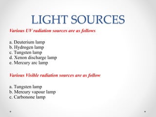 LIGHT SOURCES
Various UV radiation sources are as follows
a. Deuterium lamp
b. Hydrogen lamp
c. Tungsten lamp
d. Xenon discharge lamp
e. Mercury arc lamp
Various Visible radiation sources are as follow
a. Tungsten lamp
b. Mercury vapour lamp
c. Carbonone lamp
 