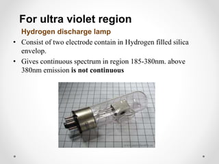 For ultra violet region
Hydrogen discharge lamp
• Consist of two electrode contain in Hydrogen filled silica
envelop.
• Gives continuous spectrum in region 185-380nm. above
380nm emission is not continuous
 