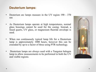 Deuterium lamps:
• Deuterium arc lamps measure in the UV region 190 - 370
nm
• As Deuterium lamps operate at high temperatures, normal
glass housings cannot be used for the casing. Instead, a
fused quartz, UV glass, or magnesium fluoride envelope is
used.
• When run continuously typical lamp life for a Deuterium
lamp is approximately 1000 hours, however this can be
extended by up to a factor of three using PTR technology.
• Deuterium lamps are always used with a Tungsten halogen
lamp to allow measurements to be performed in both the UV
and visible regions.
 