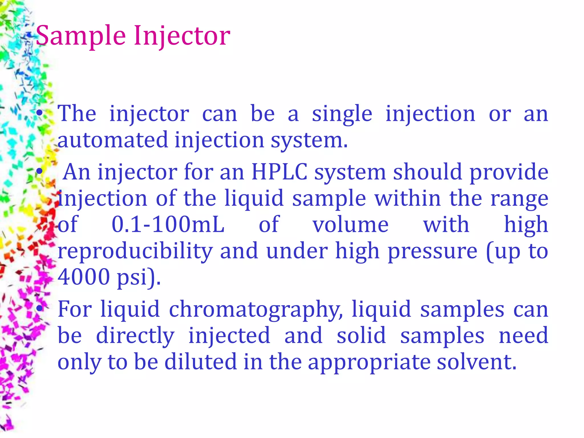 Sample Injector
• The injector can be a single injection or an
automated injection system.
• An injector for an HPLC system should provide
injection of the liquid sample within the range
of 0.1-100mL of volume with high
reproducibility and under high pressure (up to
4000 psi).
• For liquid chromatography, liquid samples can
be directly injected and solid samples need
only to be diluted in the appropriate solvent.
 