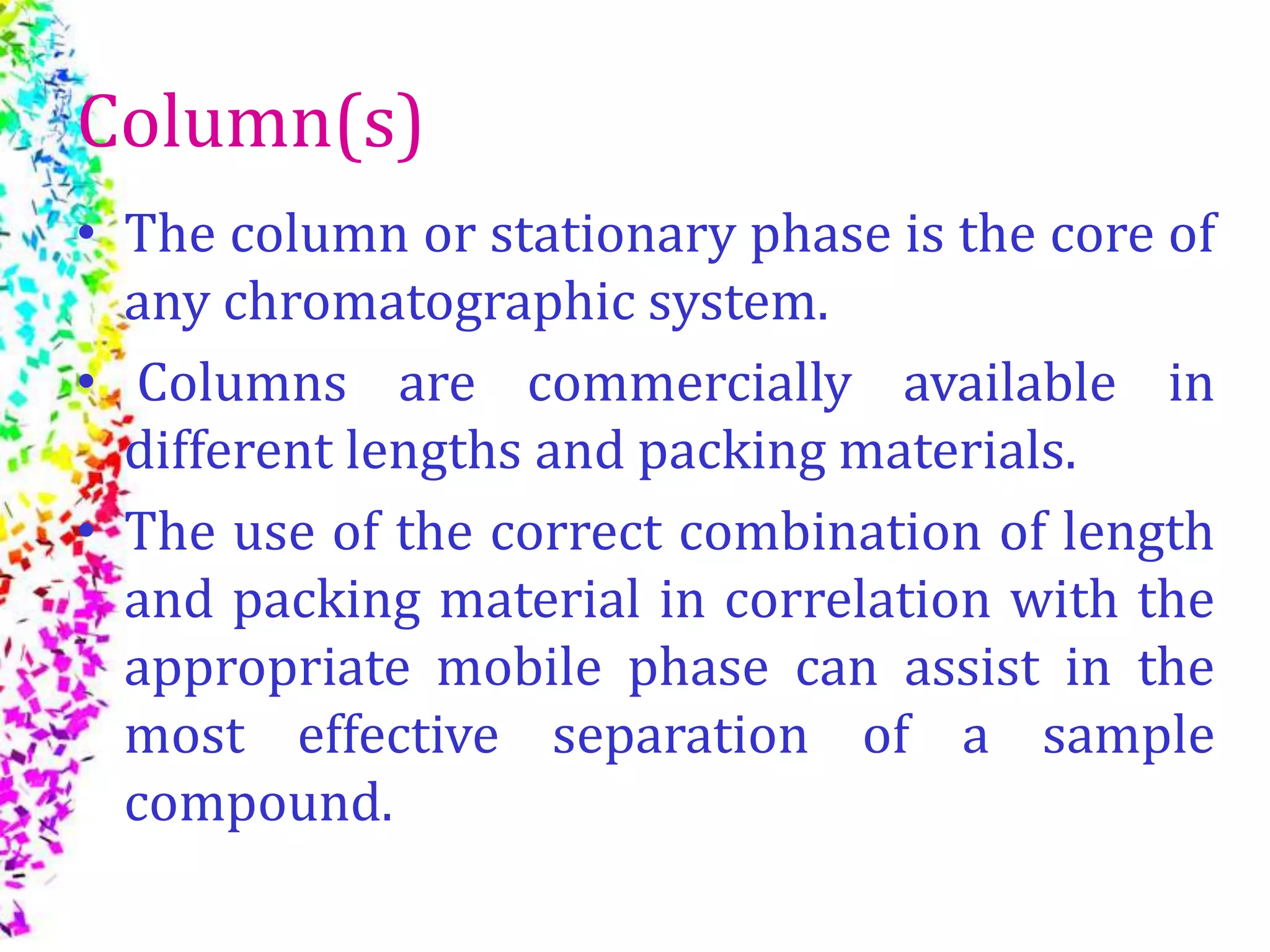 Column(s)
• The column or stationary phase is the core of
any chromatographic system.
• Columns are commercially available in
different lengths and packing materials.
• The use of the correct combination of length
and packing material in correlation with the
appropriate mobile phase can assist in the
most effective separation of a sample
compound.
 