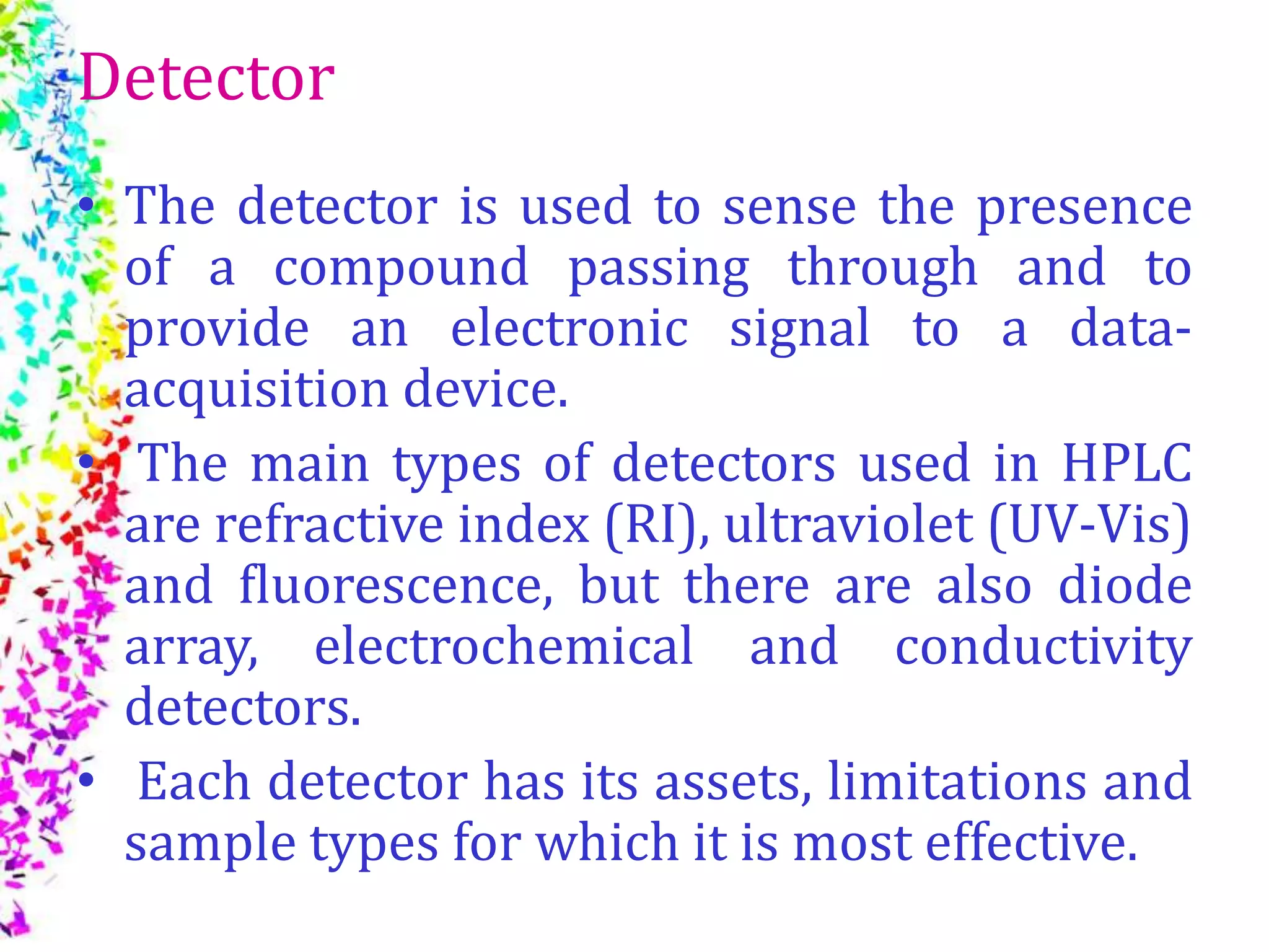Detector
• The detector is used to sense the presence
of a compound passing through and to
provide an electronic signal to a data-
acquisition device.
• The main types of detectors used in HPLC
are refractive index (RI), ultraviolet (UV-Vis)
and ﬂuorescence, but there are also diode
array, electrochemical and conductivity
detectors.
• Each detector has its assets, limitations and
sample types for which it is most effective.
 