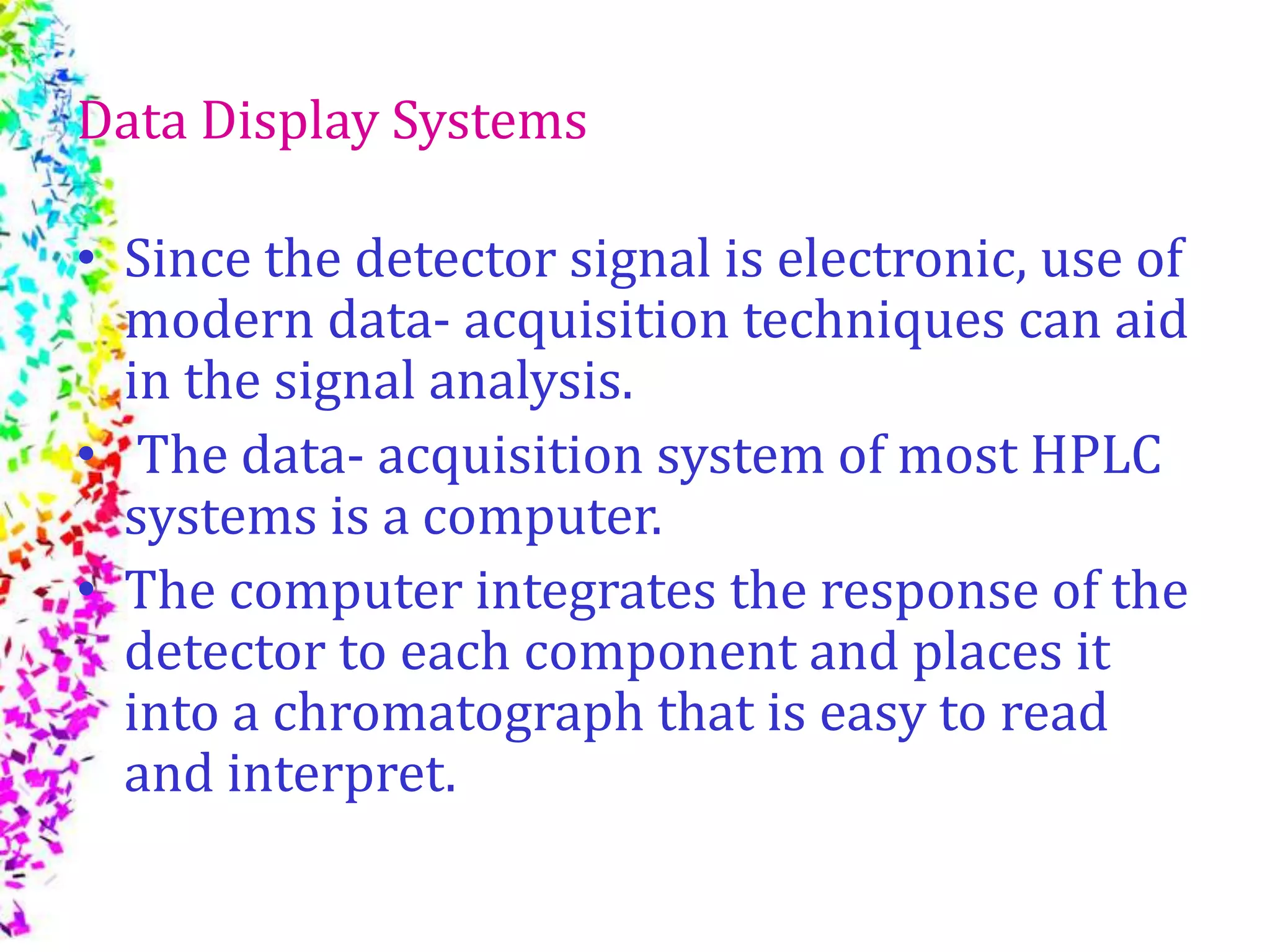 Data Display Systems
• Since the detector signal is electronic, use of
modern data- acquisition techniques can aid
in the signal analysis.
• The data- acquisition system of most HPLC
systems is a computer.
• The computer integrates the response of the
detector to each component and places it
into a chromatograph that is easy to read
and interpret.
 
