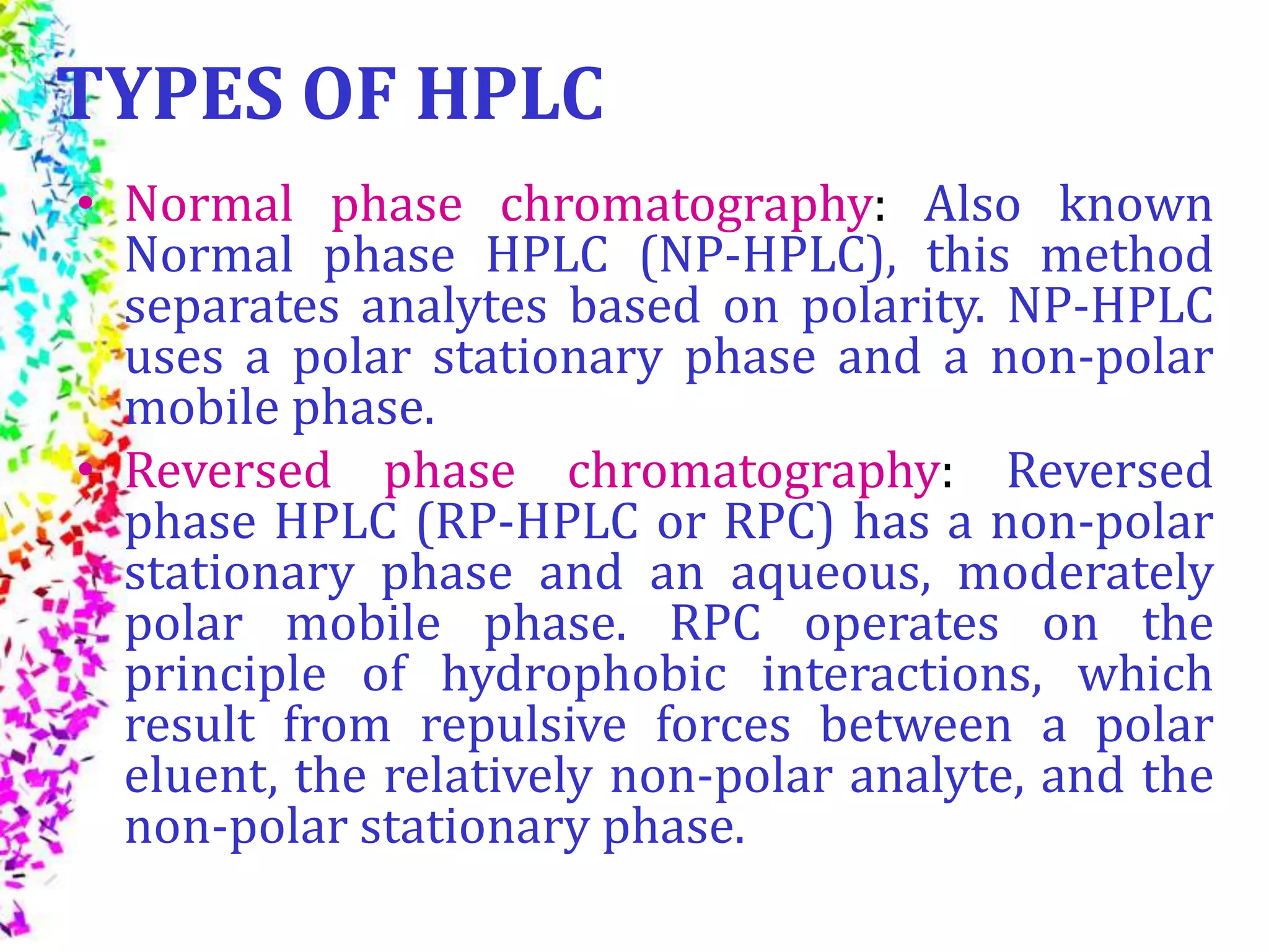 TYPES OF HPLC
• Normal phase chromatography: Also known
Normal phase HPLC (NP-HPLC), this method
separates analytes based on polarity. NP-HPLC
uses a polar stationary phase and a non-polar
mobile phase.
• Reversed phase chromatography: Reversed
phase HPLC (RP-HPLC or RPC) has a non-polar
stationary phase and an aqueous, moderately
polar mobile phase. RPC operates on the
principle of hydrophobic interactions, which
result from repulsive forces between a polar
eluent, the relatively non-polar analyte, and the
non-polar stationary phase.
 