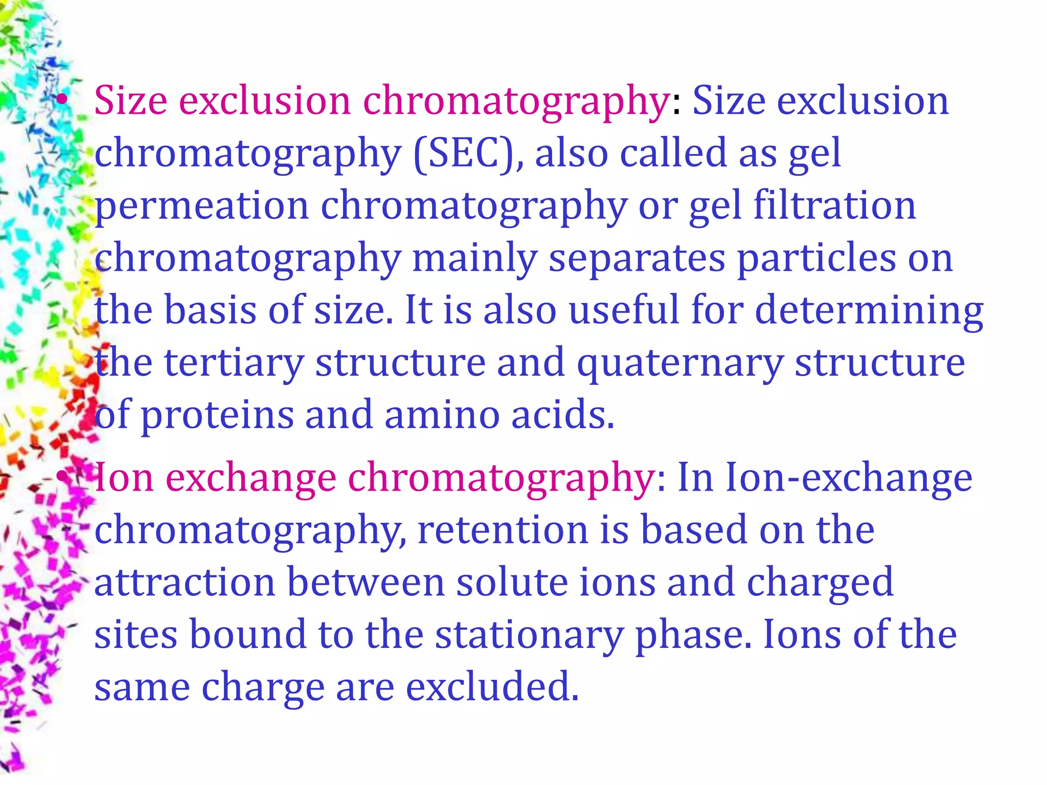 • Size exclusion chromatography: Size exclusion
chromatography (SEC), also called as gel
permeation chromatography or gel filtration
chromatography mainly separates particles on
the basis of size. It is also useful for determining
the tertiary structure and quaternary structure
of proteins and amino acids.
• Ion exchange chromatography: In Ion-exchange
chromatography, retention is based on the
attraction between solute ions and charged
sites bound to the stationary phase. Ions of the
same charge are excluded.
 