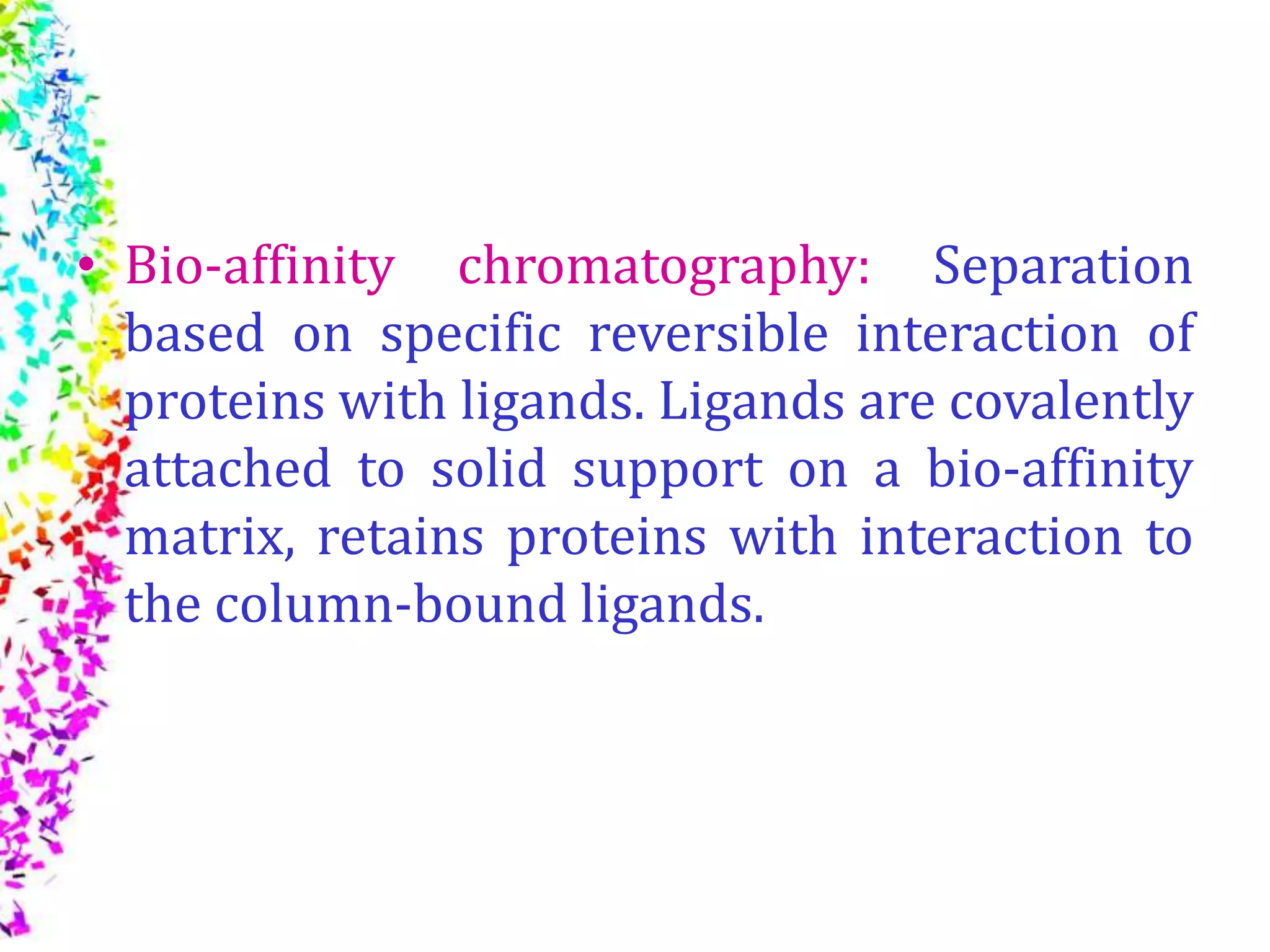 • Bio-affinity chromatography: Separation
based on specific reversible interaction of
proteins with ligands. Ligands are covalently
attached to solid support on a bio-affinity
matrix, retains proteins with interaction to
the column-bound ligands.
 