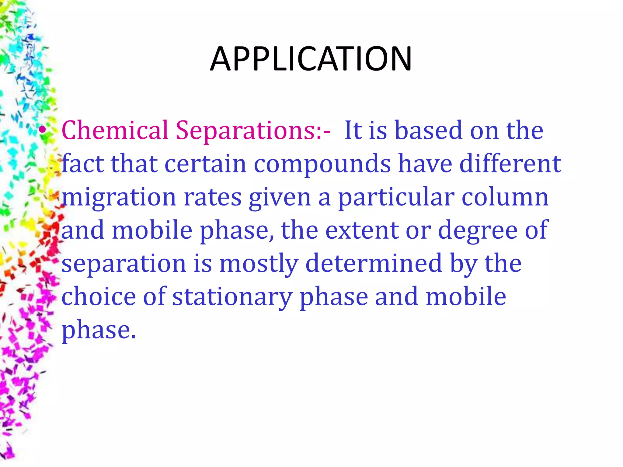 APPLICATION
• Chemical Separations:- It is based on the
fact that certain compounds have different
migration rates given a particular column
and mobile phase, the extent or degree of
separation is mostly determined by the
choice of stationary phase and mobile
phase.
 