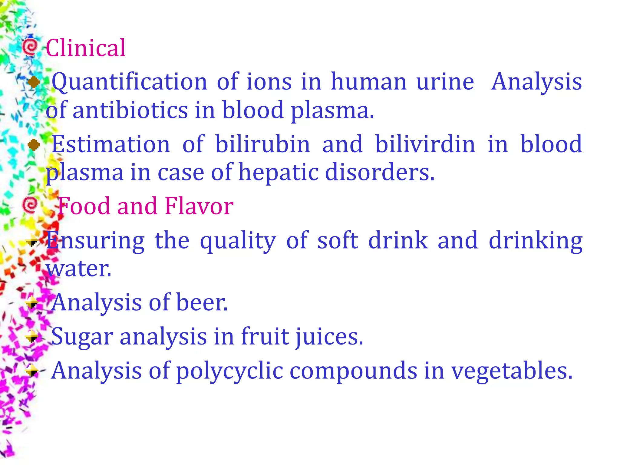 Clinical
Quantification of ions in human urine Analysis
of antibiotics in blood plasma.
Estimation of bilirubin and bilivirdin in blood
plasma in case of hepatic disorders.
Food and Flavor
Ensuring the quality of soft drink and drinking
water.
Analysis of beer.
Sugar analysis in fruit juices.
Analysis of polycyclic compounds in vegetables.
 
