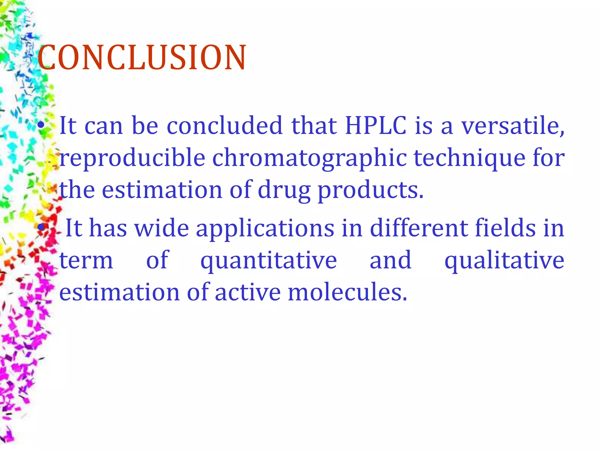 CONCLUSION
• It can be concluded that HPLC is a versatile,
reproducible chromatographic technique for
the estimation of drug products.
• It has wide applications in different fields in
term of quantitative and qualitative
estimation of active molecules.
 