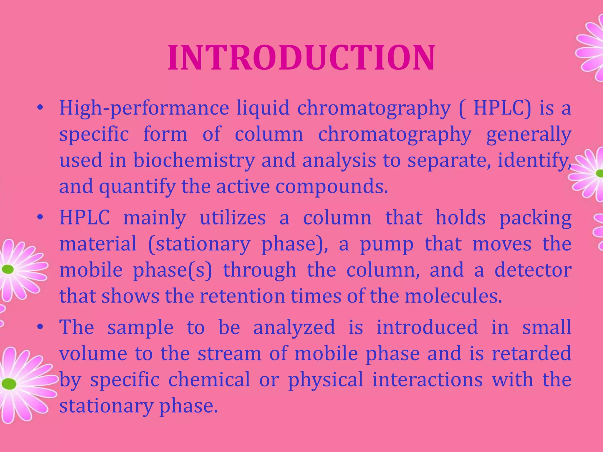 INTRODUCTION
• High-performance liquid chromatography ( HPLC) is a
specific form of column chromatography generally
used in biochemistry and analysis to separate, identify,
and quantify the active compounds.
• HPLC mainly utilizes a column that holds packing
material (stationary phase), a pump that moves the
mobile phase(s) through the column, and a detector
that shows the retention times of the molecules.
• The sample to be analyzed is introduced in small
volume to the stream of mobile phase and is retarded
by specific chemical or physical interactions with the
stationary phase.
 