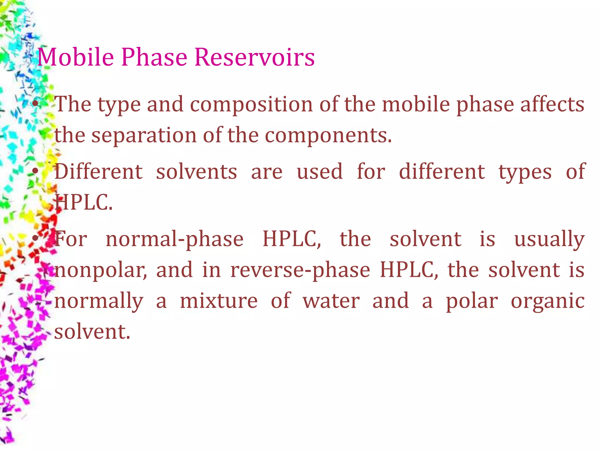 Mobile Phase Reservoirs
• The type and composition of the mobile phase affects
the separation of the components.
• Different solvents are used for different types of
HPLC.
• For normal-phase HPLC, the solvent is usually
nonpolar, and in reverse-phase HPLC, the solvent is
normally a mixture of water and a polar organic
solvent.
 