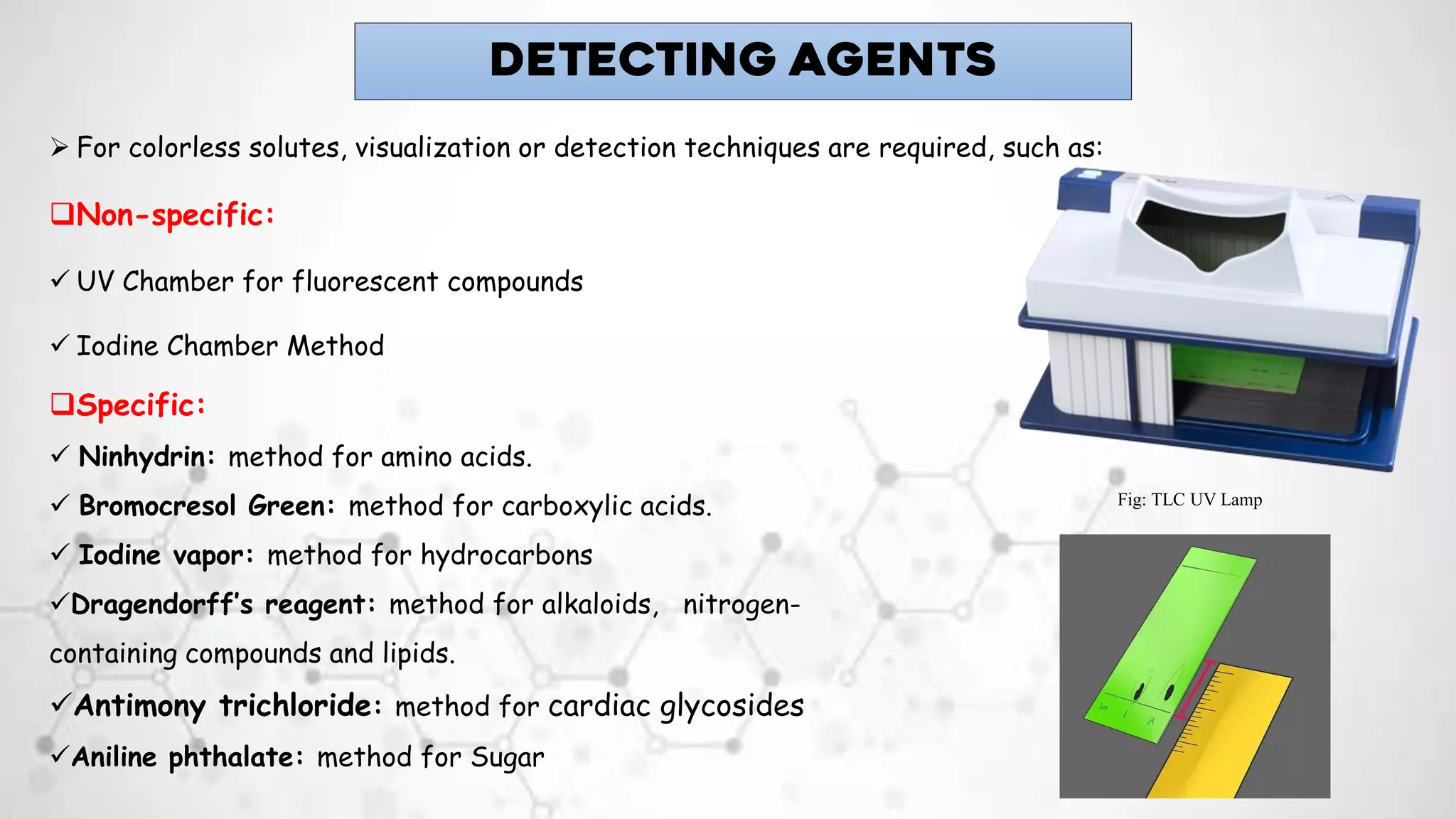➢ For colorless solutes, visualization or detection techniques are required, such as:
❑Non-specific:
✓ UV Chamber for fluorescent compounds
✓ Iodine Chamber Method
DETECTING AGENTS
❑Specific:
✓ Ninhydrin: method for amino acids.
✓ Bromocresol Green: method for carboxylic acids.
✓ Iodine vapor: method for hydrocarbons
✓Dragendorff’s reagent: method for alkaloids, nitrogen-
containing compounds and lipids.
✓Antimony trichloride: method for cardiac glycosides
✓Aniline phthalate: method for Sugar
Fig: TLC UV Lamp
 