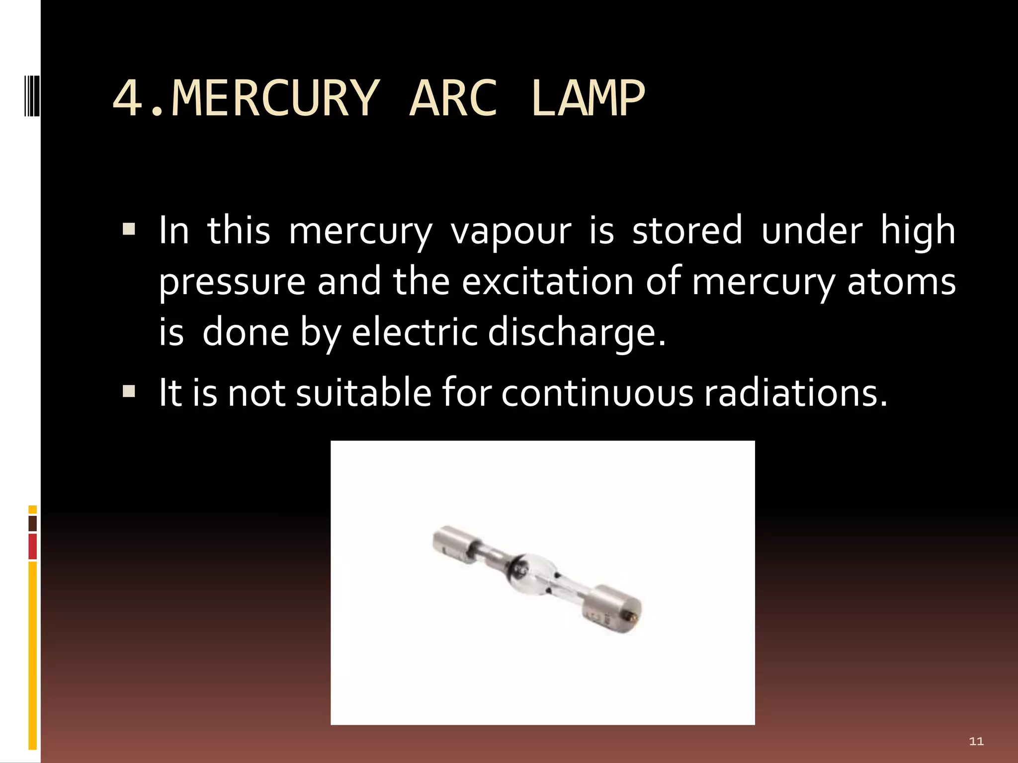 4.MERCURY ARC LAMP
 In this mercury vapour is stored under high
pressure and the excitation of mercury atoms
is done by electric discharge.
 It is not suitable for continuous radiations.
11
 