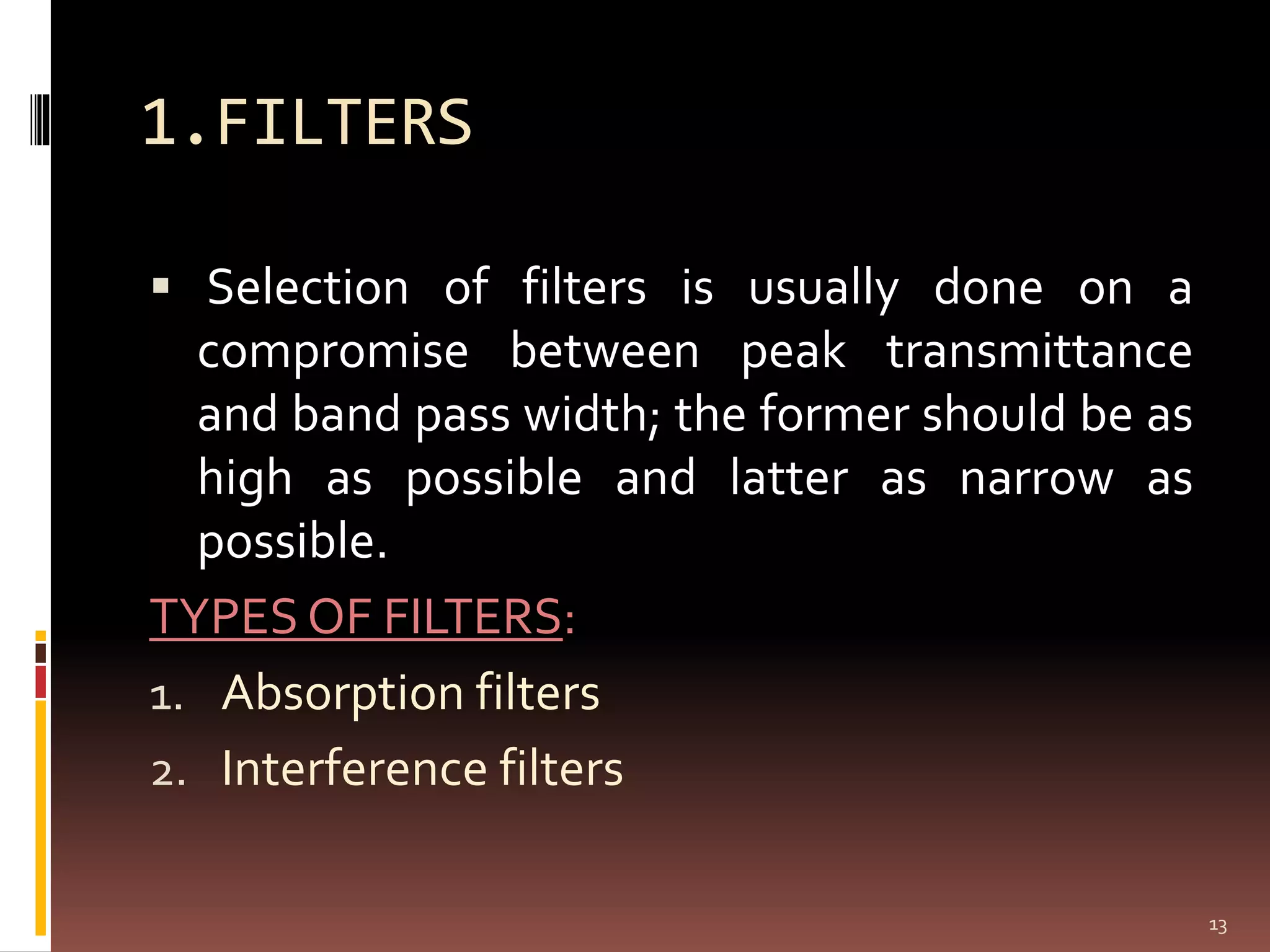 1.FILTERS
 Selection of filters is usually done on a
compromise between peak transmittance
and band pass width; the former should be as
high as possible and latter as narrow as
possible.
TYPES OF FILTERS:
1. Absorption filters
2. Interference filters
13
 