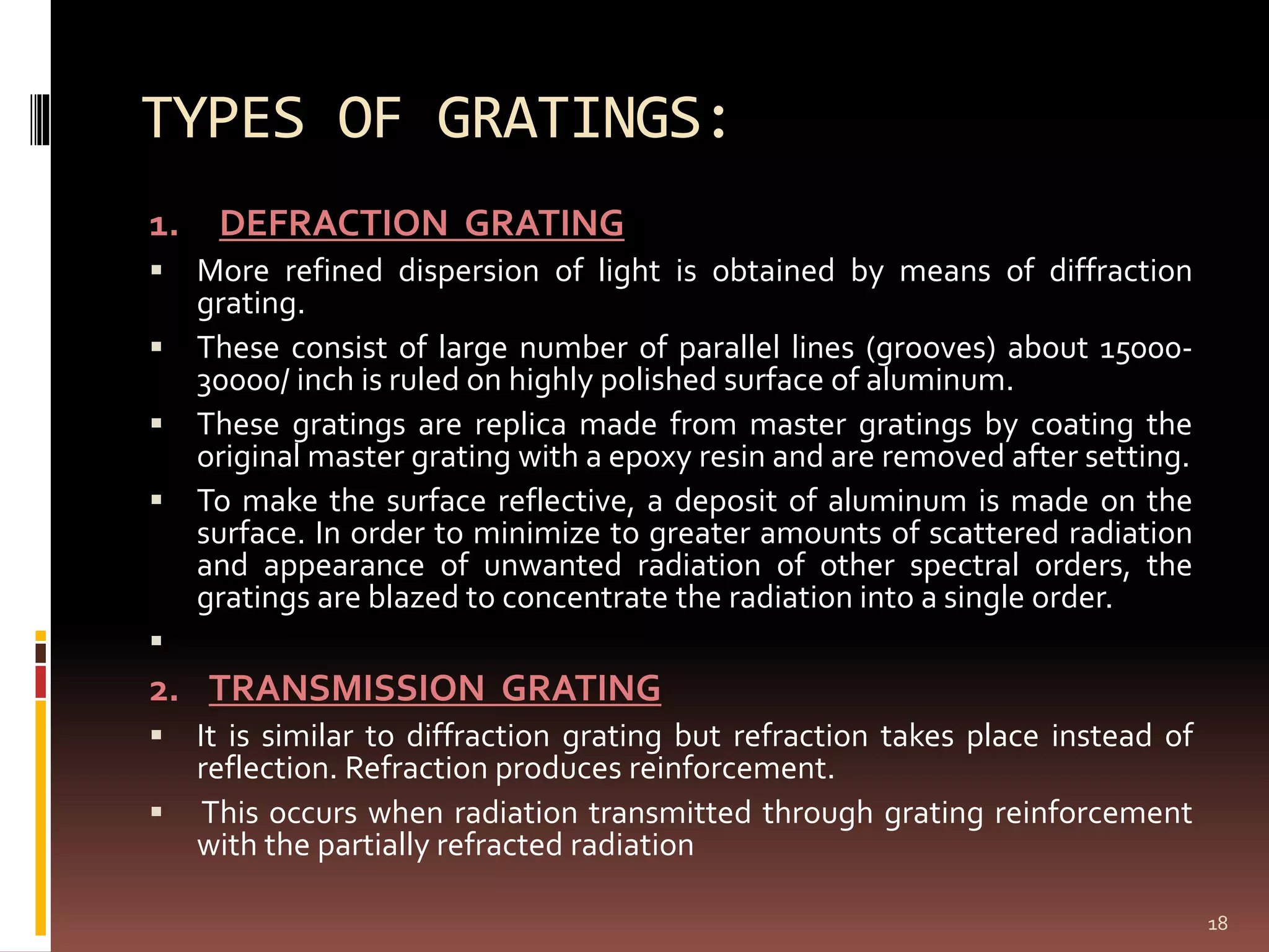 TYPES OF GRATINGS:
1. DEFRACTION GRATING
 More refined dispersion of light is obtained by means of diffraction
grating.
 These consist of large number of parallel lines (grooves) about 15000-
30000/ inch is ruled on highly polished surface of aluminum.
 These gratings are replica made from master gratings by coating the
original master grating with a epoxy resin and are removed after setting.
 To make the surface reflective, a deposit of aluminum is made on the
surface. In order to minimize to greater amounts of scattered radiation
and appearance of unwanted radiation of other spectral orders, the
gratings are blazed to concentrate the radiation into a single order.

2. TRANSMISSION GRATING
 It is similar to diffraction grating but refraction takes place instead of
reflection. Refraction produces reinforcement.
 This occurs when radiation transmitted through grating reinforcement
with the partially refracted radiation
18
 