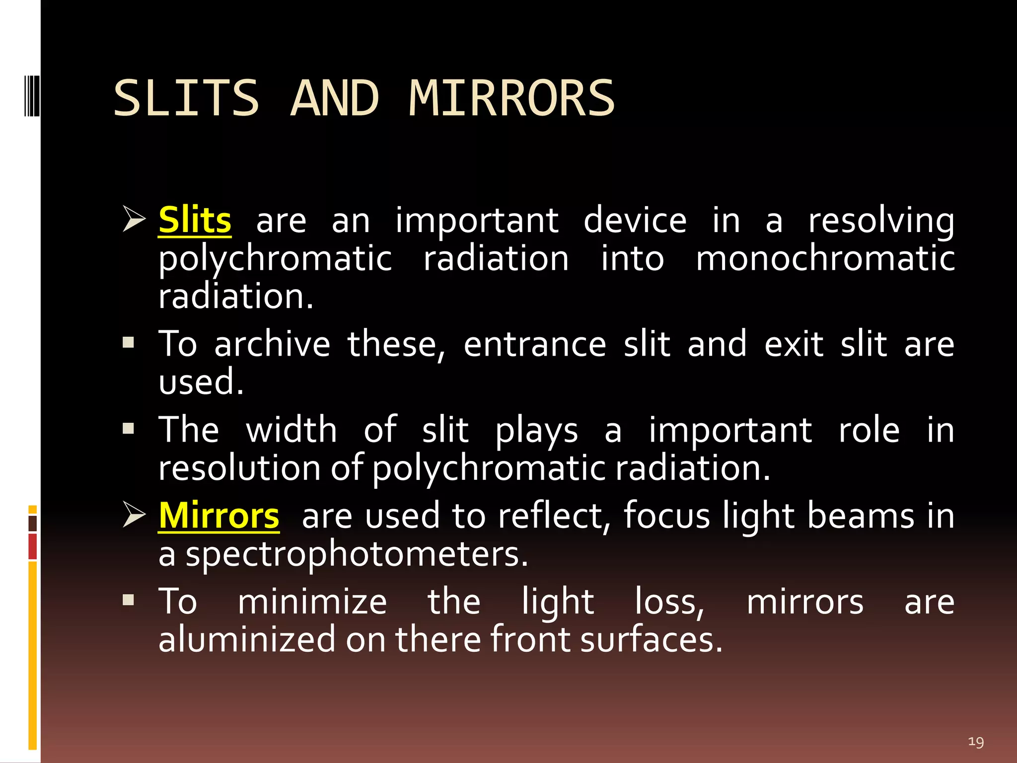 SLITS AND MIRRORS
 Slits are an important device in a resolving
polychromatic radiation into monochromatic
radiation.
 To archive these, entrance slit and exit slit are
used.
 The width of slit plays a important role in
resolution of polychromatic radiation.
 Mirrors are used to reflect, focus light beams in
a spectrophotometers.
 To minimize the light loss, mirrors are
aluminized on there front surfaces.
19
 